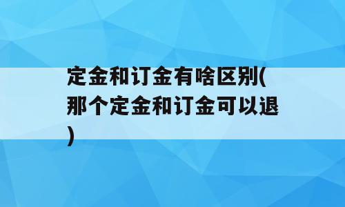 定金和订金有啥区别(那个定金和订金可以退)