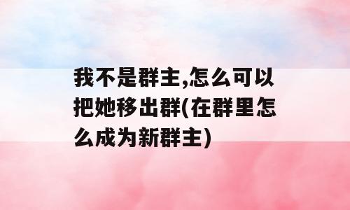 我不是群主,怎么可以把她移出群(在群里怎么成为新群主)