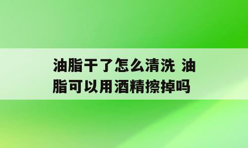 油脂干了怎么清洗 油脂可以用酒精擦掉吗