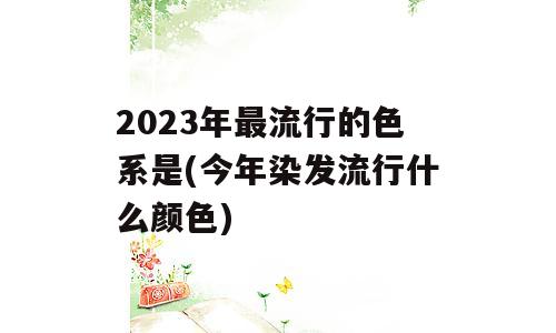 2023年最流行的色系是(今年染发流行什么颜色)