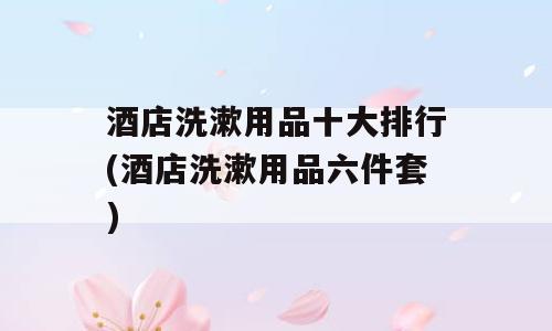 酒店洗漱用品十大排行(酒店洗漱用品六件套)