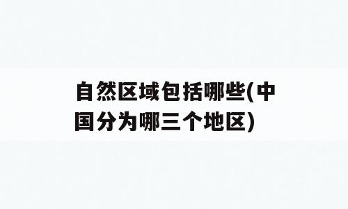 自然区域包括哪些(中国分为哪三个地区)