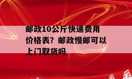 邮政10公斤快递费用价格表？邮政慢邮可以上门取货吗