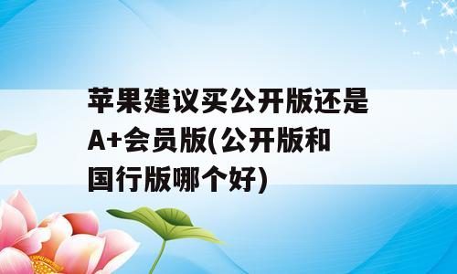 苹果建议买公开版还是A+会员版(公开版和国行版哪个好)