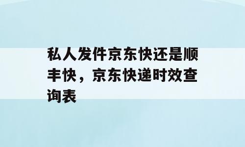 私人发件京东快还是顺丰快，京东快递时效查询表
