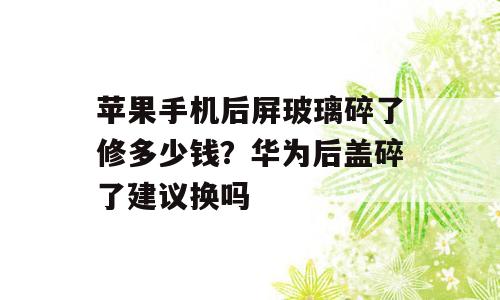 苹果手机后屏玻璃碎了修多少钱？华为后盖碎了建议换吗