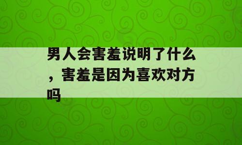 男人会害羞说明了什么，害羞是因为喜欢对方吗