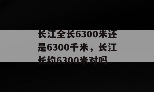 长江全长6300米还是6300千米，长江长约6300米对吗