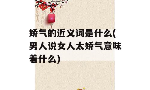娇气的近义词是什么(男人说女人太娇气意味着什么)