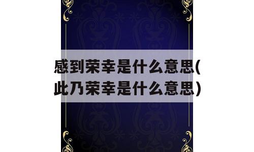 感到荣幸是什么意思(此乃荣幸是什么意思)