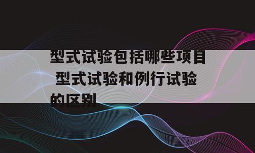 型式试验包括哪些项目 型式试验和例行试验的区别