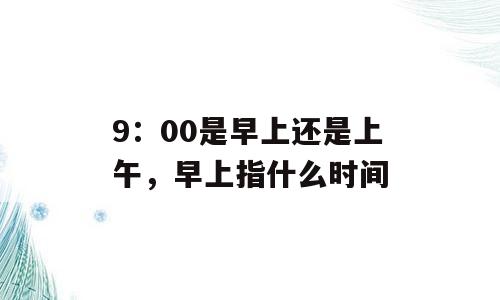 9：00是早上还是上午，早上指什么时间