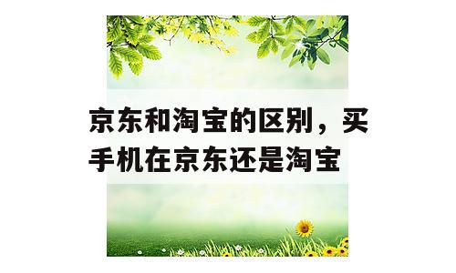 京东和淘宝的区别，买手机在京东还是淘宝