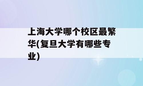 上海大学哪个校区最繁华(复旦大学有哪些专业)