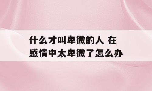 什么才叫卑微的人 在感情中太卑微了怎么办