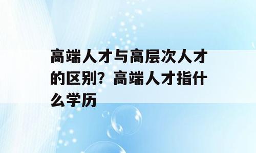 高端人才与高层次人才的区别？高端人才指什么学历