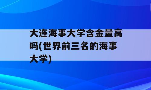 大连海事大学含金量高吗(世界前三名的海事大学)