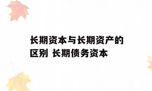 长期资本与长期资产的区别 长期债务资本