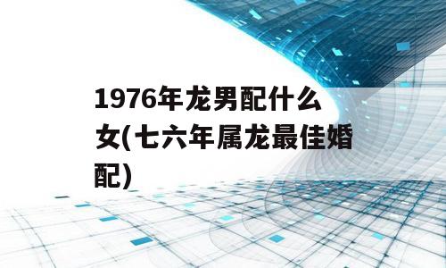 1976年龙男配什么女(七六年属龙最佳婚配)