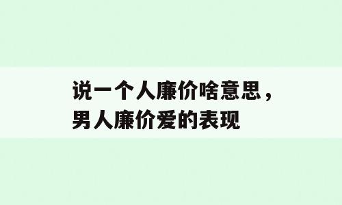 说一个人廉价啥意思，男人廉价爱的表现