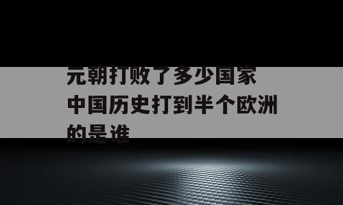 元朝打败了多少国家 中国历史打到半个欧洲的是谁