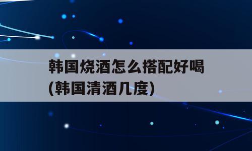 韩国烧酒怎么搭配好喝(韩国清酒几度)