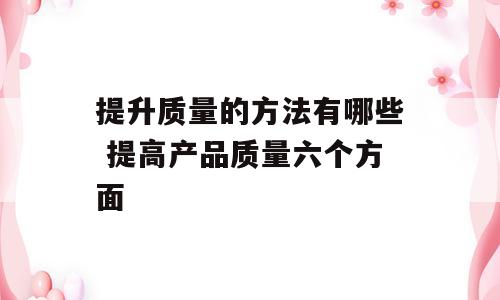 提升质量的方法有哪些 提高产品质量六个方面
