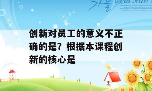 创新对员工的意义不正确的是？根据本课程创新的核心是
