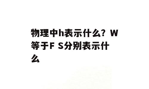 物理中h表示什么？W等于F S分别表示什么
