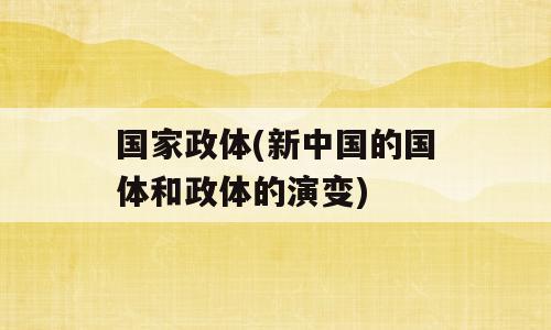 国家政体(新中国的国体和政体的演变)