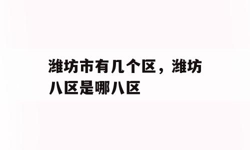 潍坊市有几个区，潍坊八区是哪八区