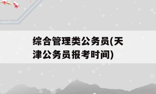 综合管理类公务员(天津公务员报考时间)