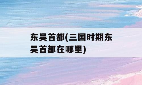 东吴首都(三国时期东吴首都在哪里)