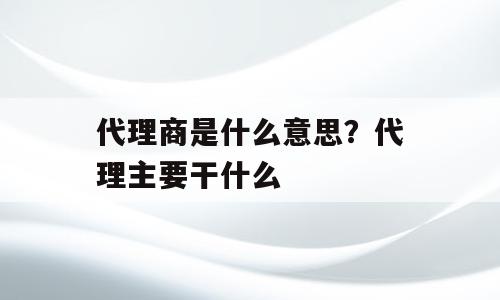 代理商是什么意思？代理主要干什么
