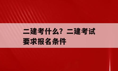 二建考什么？二建考试要求报名条件