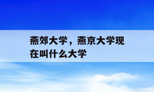 燕郊大学，燕京大学现在叫什么大学