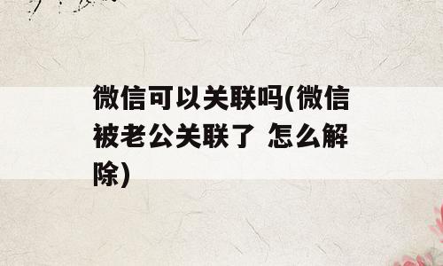 微信可以关联吗(微信被老公关联了 怎么解除)