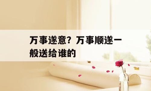 万事遂意？万事顺遂一般送给谁的