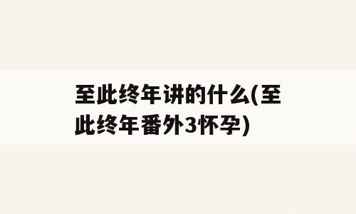 至此终年讲的什么(至此终年番外3怀孕)