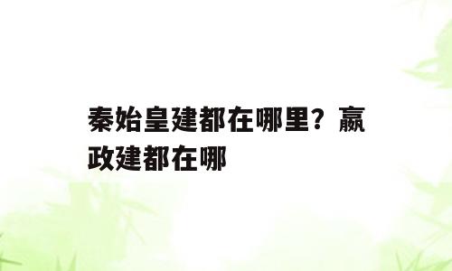秦始皇建都在哪里？嬴政建都在哪