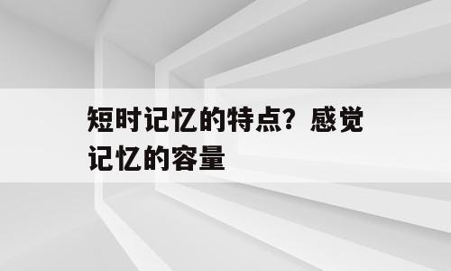 短时记忆的特点？感觉记忆的容量