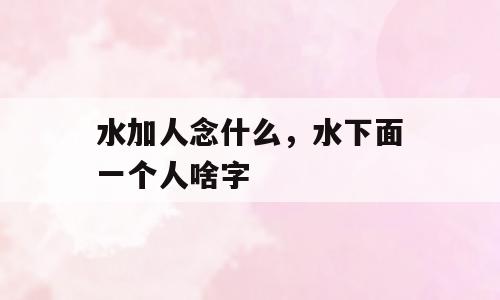 水加人念什么，水下面一个人啥字