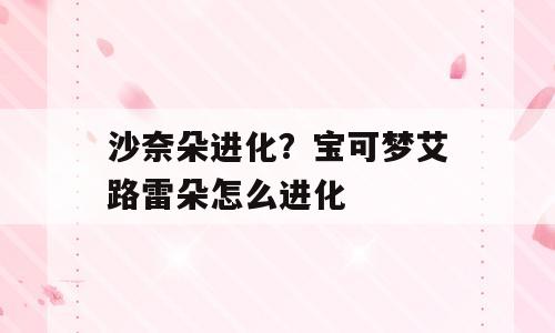 沙奈朵进化？宝可梦艾路雷朵怎么进化