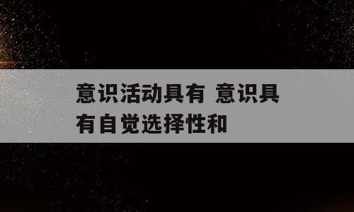 意识活动具有 意识具有自觉选择性和