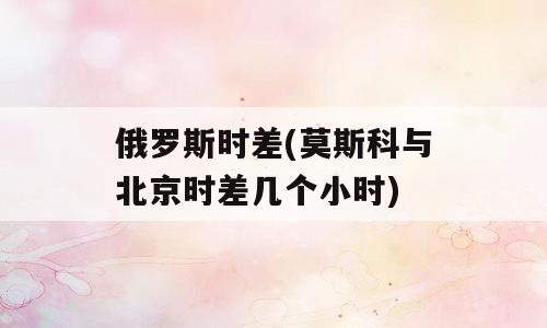 俄罗斯时差(莫斯科与北京时差几个小时)