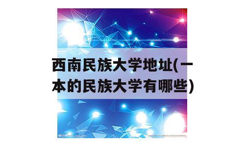 西南民族大学地址(一本的民族大学有哪些)