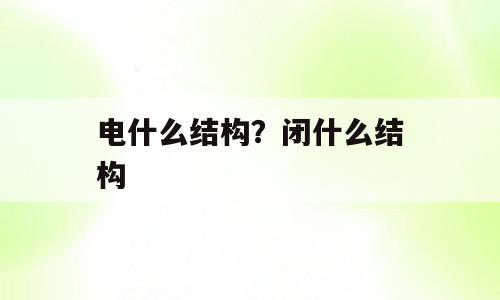 电什么结构？闭什么结构