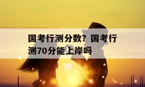 国考行测分数？国考行测70分能上岸吗