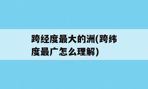 跨经度最大的洲(跨纬度最广怎么理解)