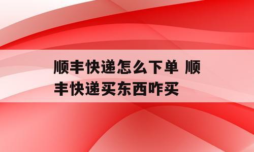 顺丰快递怎么下单 顺丰快递买东西咋买